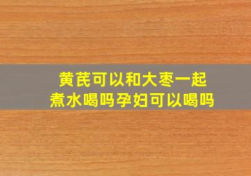 黄芪可以和大枣一起煮水喝吗孕妇可以喝吗