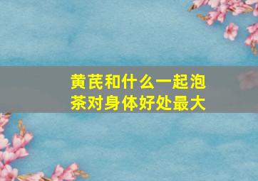 黄芪和什么一起泡茶对身体好处最大