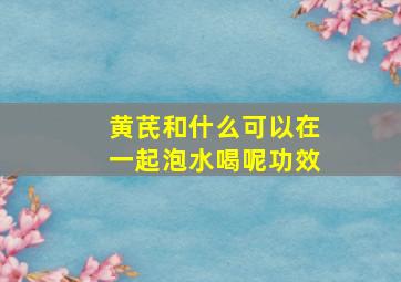 黄芪和什么可以在一起泡水喝呢功效