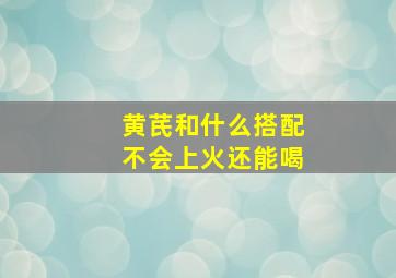 黄芪和什么搭配不会上火还能喝