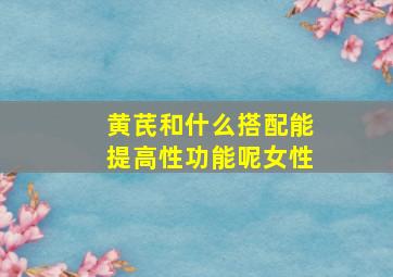 黄芪和什么搭配能提高性功能呢女性