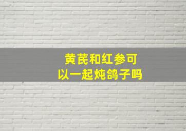 黄芪和红参可以一起炖鸽子吗