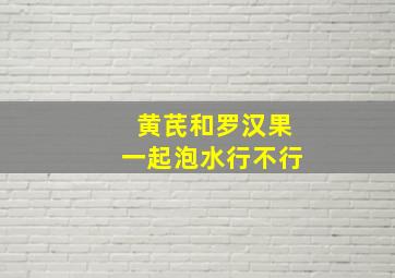 黄芪和罗汉果一起泡水行不行