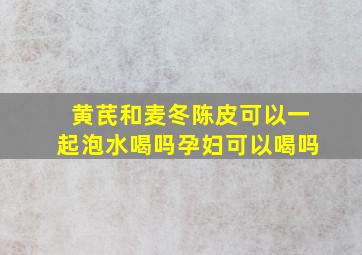 黄芪和麦冬陈皮可以一起泡水喝吗孕妇可以喝吗