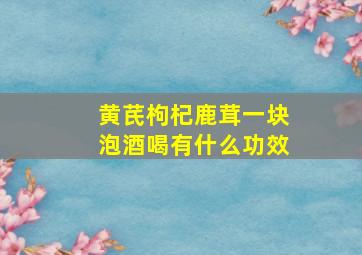 黄芪枸杞鹿茸一块泡酒喝有什么功效