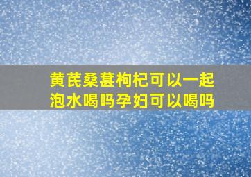 黄芪桑葚枸杞可以一起泡水喝吗孕妇可以喝吗