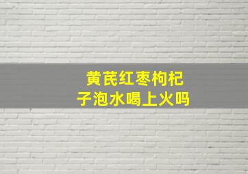 黄芪红枣枸杞子泡水喝上火吗