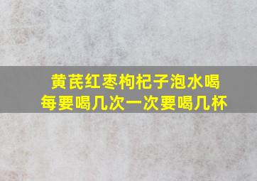 黄芪红枣枸杞子泡水喝每要喝几次一次要喝几杯