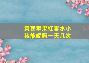 黄芪苹果红枣水小孩能喝吗一天几次