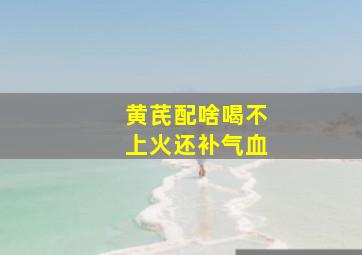 黄芪配啥喝不上火还补气血