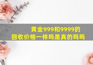 黄金999和9999的回收价格一样吗是真的吗吗