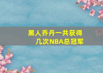 黑人乔丹一共获得几次NBA总冠军