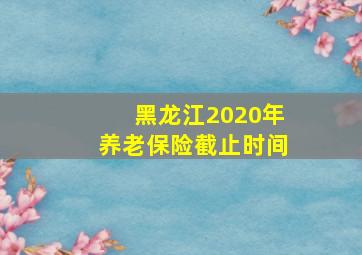 黑龙江2020年养老保险截止时间