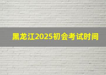 黑龙江2025初会考试时间