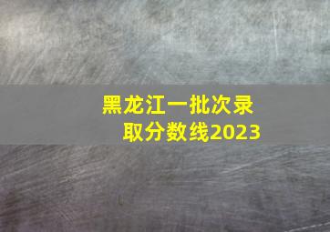 黑龙江一批次录取分数线2023