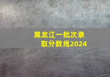 黑龙江一批次录取分数线2024