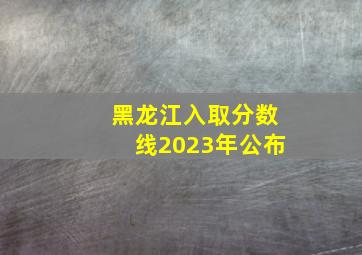 黑龙江入取分数线2023年公布