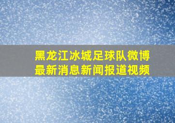 黑龙江冰城足球队微博最新消息新闻报道视频