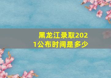 黑龙江录取2021公布时间是多少