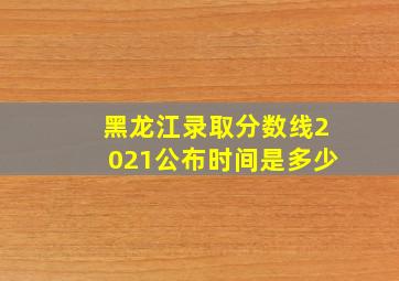 黑龙江录取分数线2021公布时间是多少