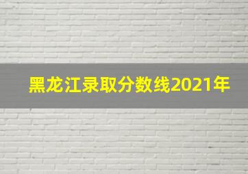 黑龙江录取分数线2021年