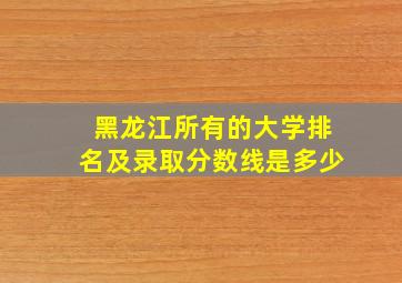 黑龙江所有的大学排名及录取分数线是多少