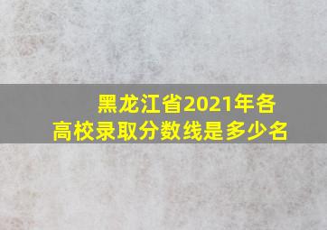 黑龙江省2021年各高校录取分数线是多少名