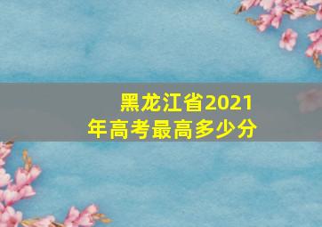 黑龙江省2021年高考最高多少分