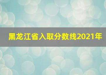 黑龙江省入取分数线2021年