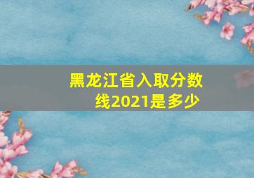 黑龙江省入取分数线2021是多少