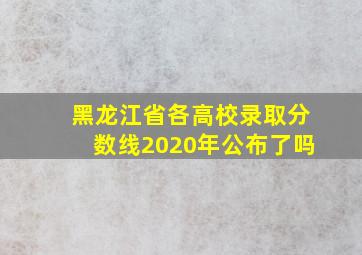 黑龙江省各高校录取分数线2020年公布了吗