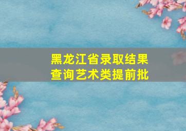 黑龙江省录取结果查询艺术类提前批