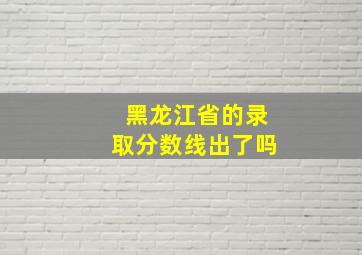 黑龙江省的录取分数线出了吗