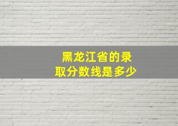 黑龙江省的录取分数线是多少