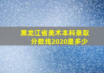 黑龙江省美术本科录取分数线2020是多少