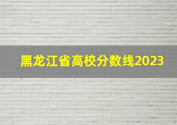 黑龙江省高校分数线2023