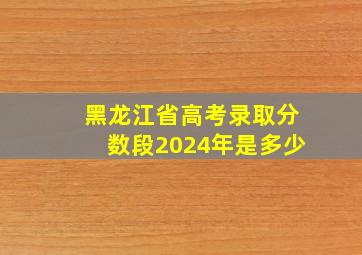 黑龙江省高考录取分数段2024年是多少