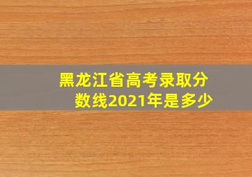 黑龙江省高考录取分数线2021年是多少