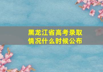 黑龙江省高考录取情况什么时候公布