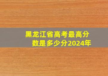 黑龙江省高考最高分数是多少分2024年