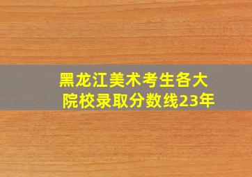 黑龙江美术考生各大院校录取分数线23年