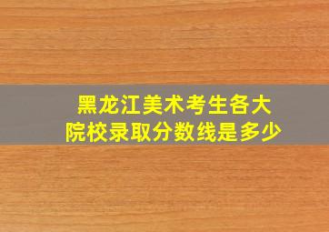 黑龙江美术考生各大院校录取分数线是多少