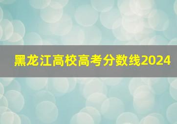 黑龙江高校高考分数线2024