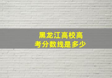 黑龙江高校高考分数线是多少