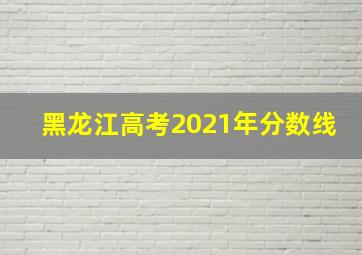 黑龙江高考2021年分数线