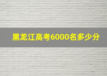 黑龙江高考6000名多少分