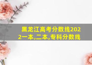 黑龙江高考分数线2022一本,二本,专科分数线