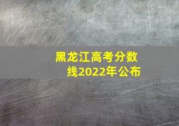 黑龙江高考分数线2022年公布