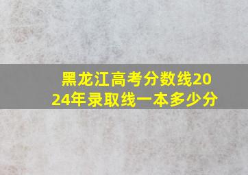 黑龙江高考分数线2024年录取线一本多少分