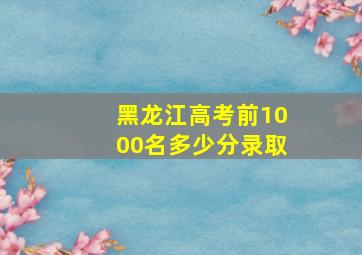 黑龙江高考前1000名多少分录取